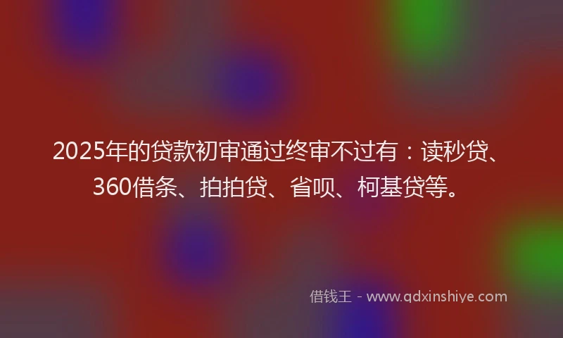 2025年的贷款初审通过终审不过有：读秒贷、360借条、拍拍贷、省呗、柯基贷等。
