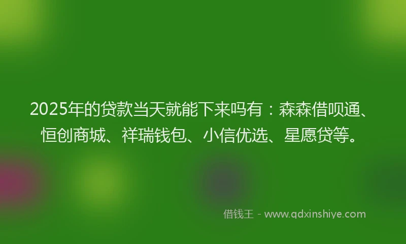 2025年的贷款当天就能下来吗有：森森借呗通、恒创商城、祥瑞钱包、小信优选、星愿贷等。