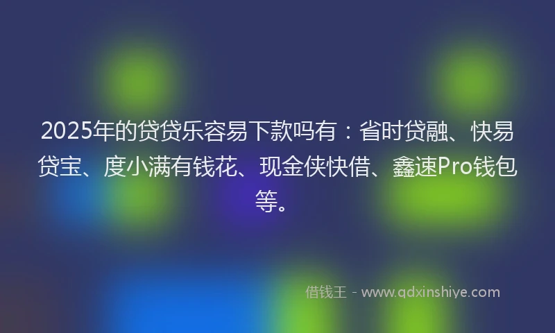 2025年的贷贷乐容易下款吗有：省时贷融、快易贷宝、度小满有钱花、现金侠快借、鑫速Pro钱包等。