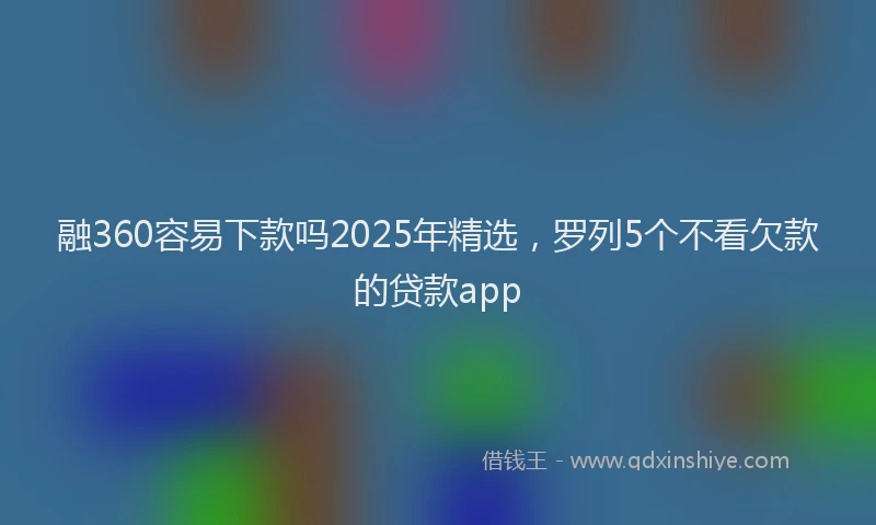融360容易下款吗2025年精选，罗列5个不看欠款的贷款app
