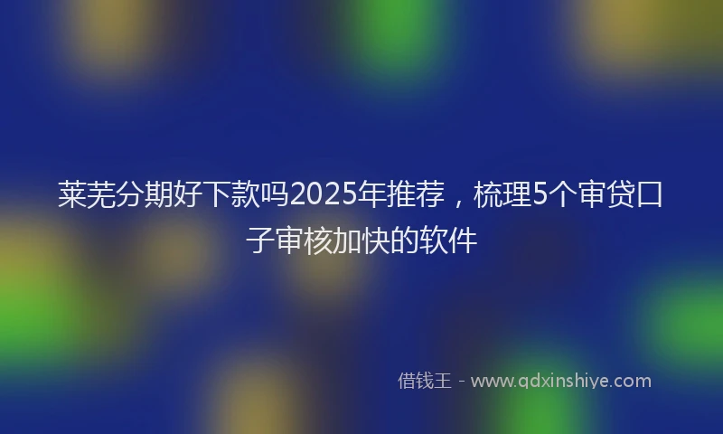 莱芜分期好下款吗2025年推荐，梳理5个审贷口子审核加快的软件
