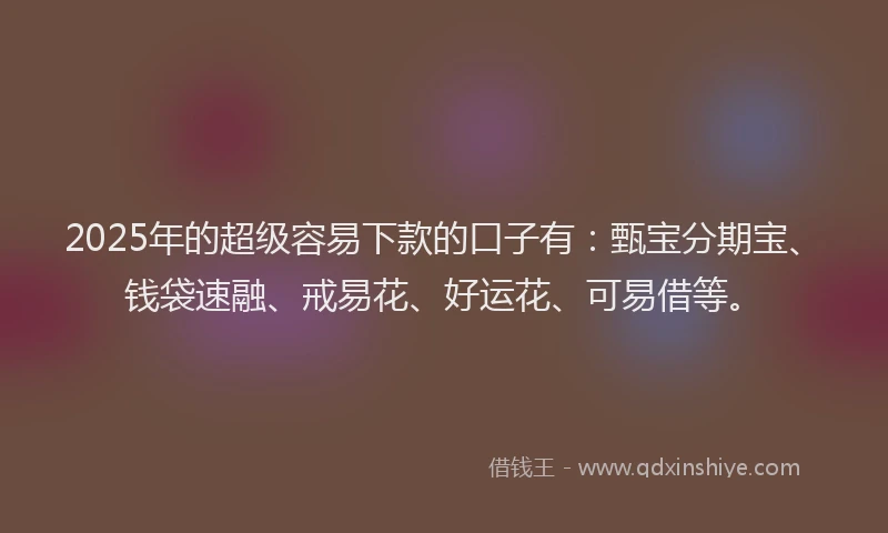 2025年的超级容易下款的口子有：甄宝分期宝、钱袋速融、戒易花、好运花、可易借等。