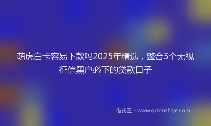 萌虎白卡容易下款吗2025年精选，整合5个无视征信黑户必下的贷款口子