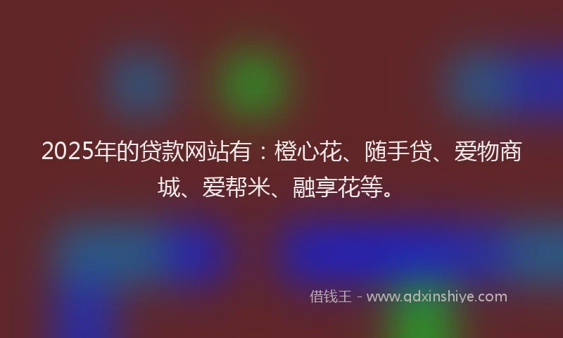 2025年的贷款网站有：橙心花、随手贷、爱物商城、爱帮米、融享花等。