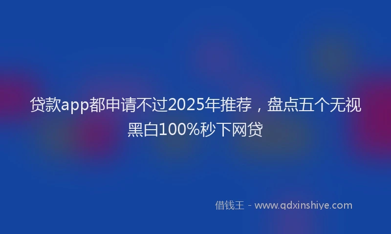 贷款app都申请不过2025年推荐，盘点五个无视黑白100%秒下网贷