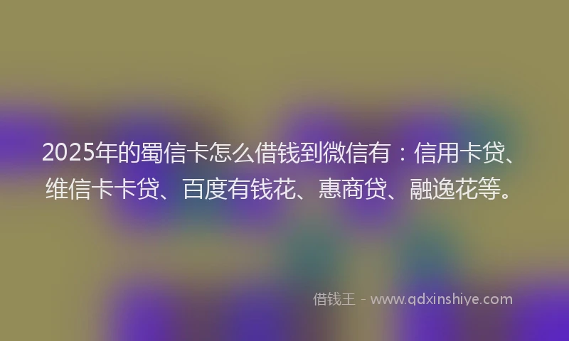 2025年的蜀信卡怎么借钱到微信有：信用卡贷、维信卡卡贷、百度有钱花、惠商贷、融逸花等。