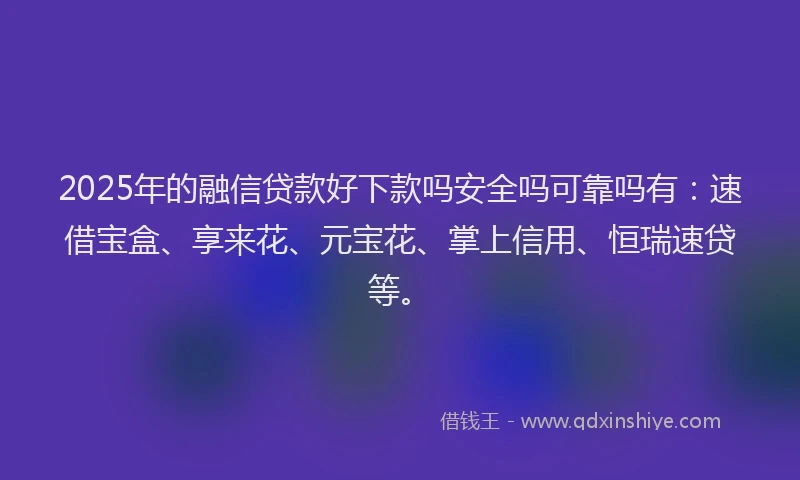 2025年的融信贷款好下款吗安全吗可靠吗有：速借宝盒、享来花、元宝花、掌上信用、恒瑞速贷等。