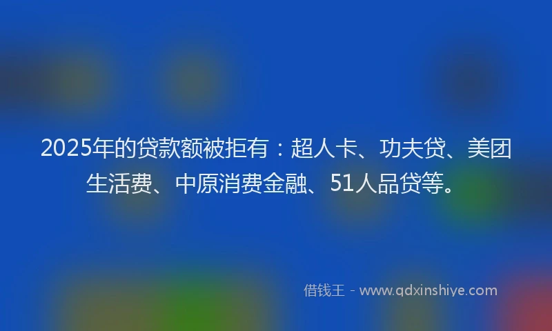 2025年的贷款额被拒有：超人卡、功夫贷、美团生活费、中原消费金融、51人品贷等。