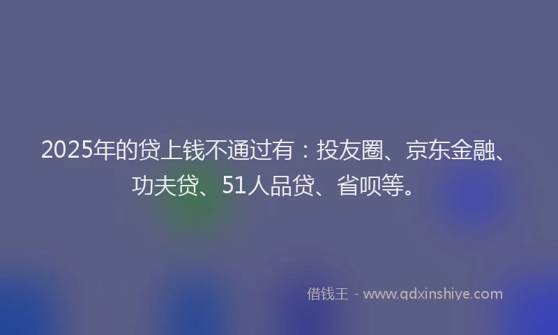 2025年的贷上钱不通过有：投友圈、京东金融、功夫贷、51人品贷、省呗等。