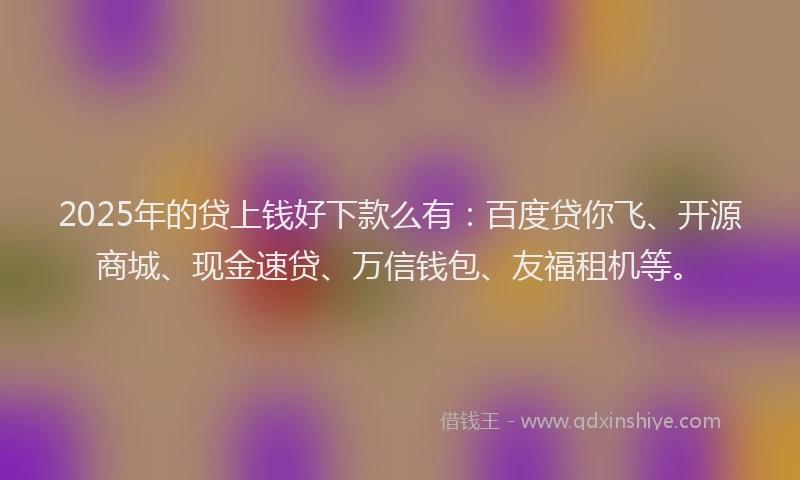 2025年的贷上钱好下款么有：百度贷你飞、开源商城、现金速贷、万信钱包、友福租机等。