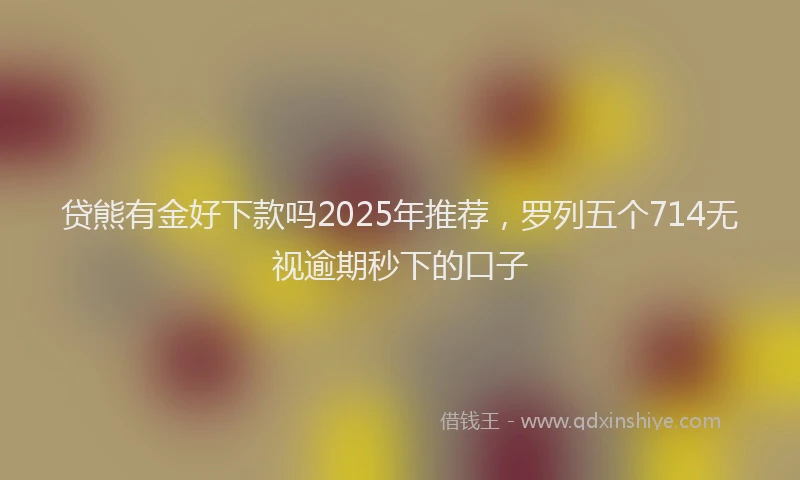 贷熊有金好下款吗2025年推荐，罗列五个714无视逾期秒下的口子