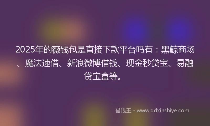 2025年的薇钱包是直接下款平台吗有：黑鲸商场、魔法速借、新浪微博借钱、现金秒贷宝、易融贷宝盒等。