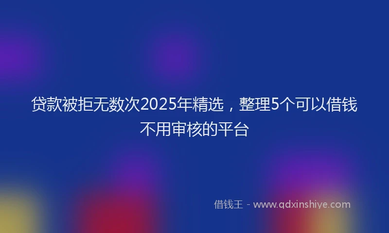 贷款被拒无数次2025年精选，整理5个可以借钱不用审核的平台