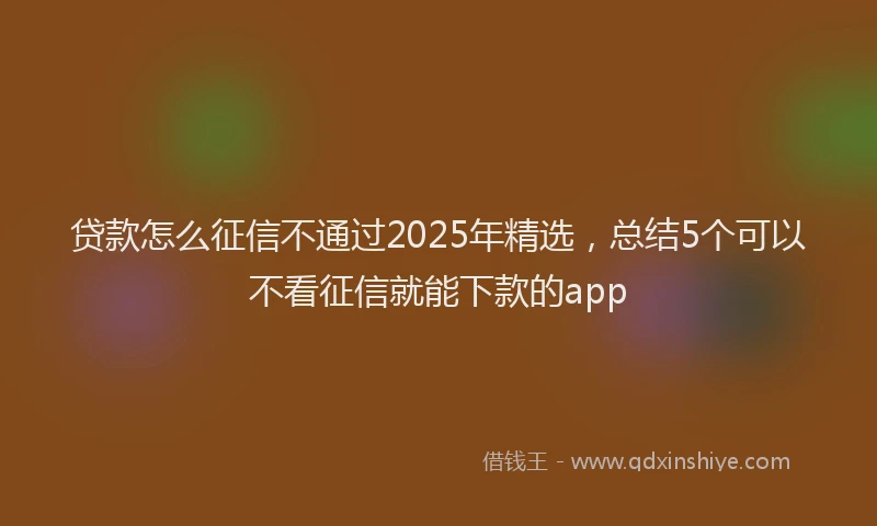 贷款怎么征信不通过2025年精选，总结5个可以不看征信就能下款的app