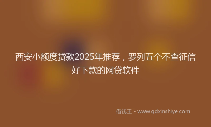 西安小额度贷款2025年推荐，罗列五个不查征信好下款的网贷软件