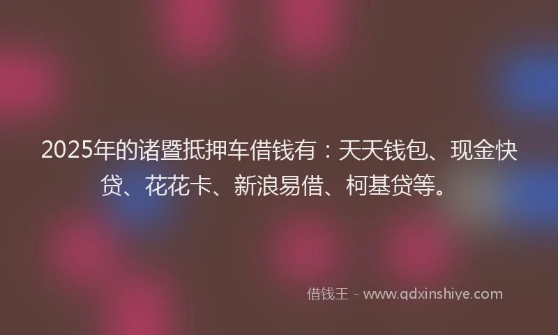 2025年的诸暨抵押车借钱有：天天钱包、现金快贷、花花卡、新浪易借、柯基贷等。