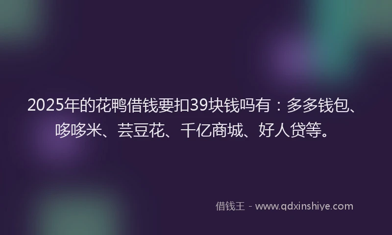 2025年的花鸭借钱要扣39块钱吗有：多多钱包、哆哆米、芸豆花、千亿商城、好人贷等。