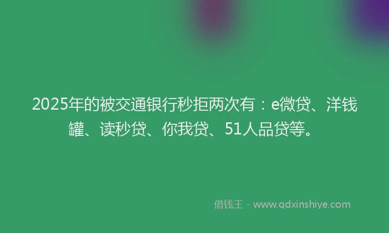 2025年的被交通银行秒拒两次有：e微贷、洋钱罐、读秒贷、你我贷、51人品贷等。