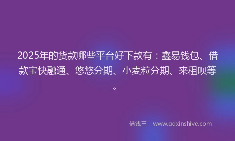 2025年的货款哪些平台好下款有：鑫易钱包、借款宝快融通、悠悠分期、小麦粒分期、来租呗等。