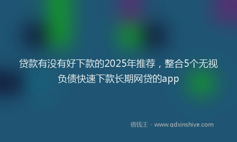 贷款有没有好下款的2025年推荐，整合5个无视负债快速下款长期网贷的app