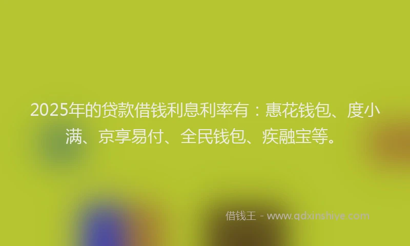 2025年的贷款借钱利息利率有：惠花钱包、度小满、京享易付、全民钱包、疾融宝等。