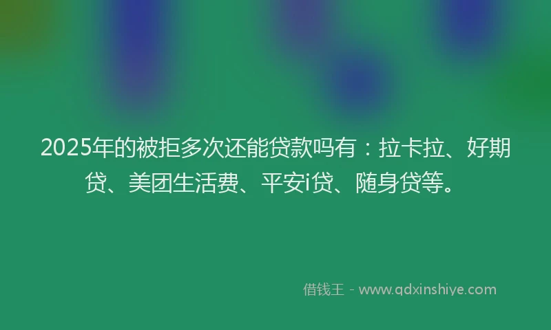 2025年的被拒多次还能贷款吗有：拉卡拉、好期贷、美团生活费、平安i贷、随身贷等。