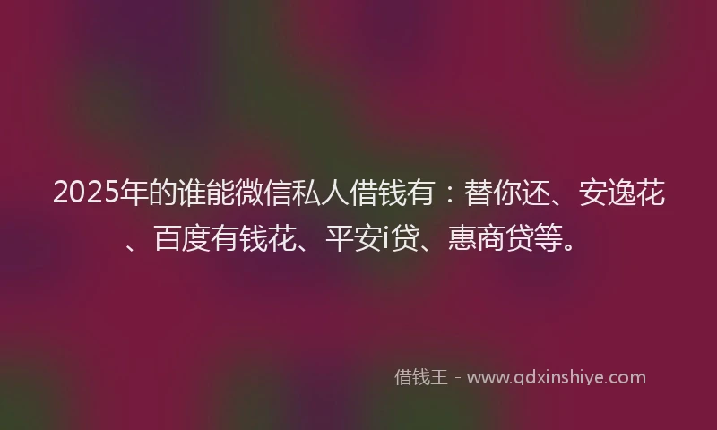 2025年的谁能微信私人借钱有：替你还、安逸花、百度有钱花、平安i贷、惠商贷等。