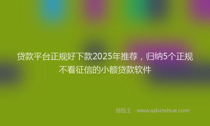贷款平台正规好下款2025年推荐，归纳5个正规不看征信的小额贷款软件