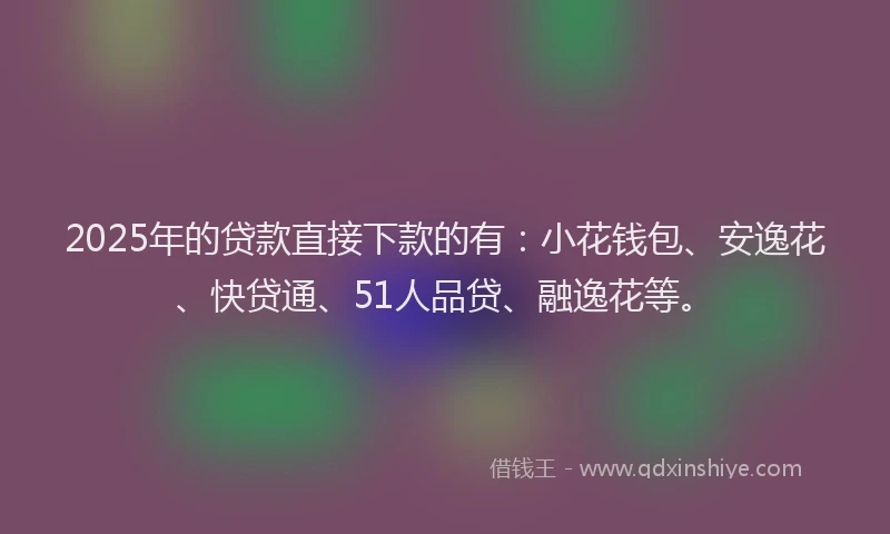 2025年的贷款直接下款的有：小花钱包、安逸花、快贷通、51人品贷、融逸花等。