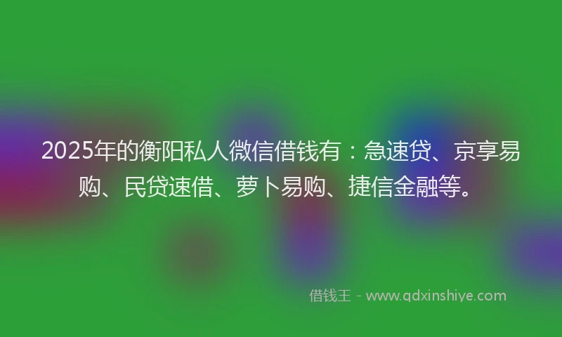 2025年的衡阳私人微信借钱有：急速贷、京享易购、民贷速借、萝卜易购、捷信金融等。
