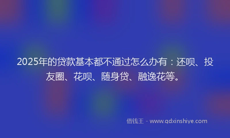 2025年的贷款基本都不通过怎么办有：还呗、投友圈、花呗、随身贷、融逸花等。
