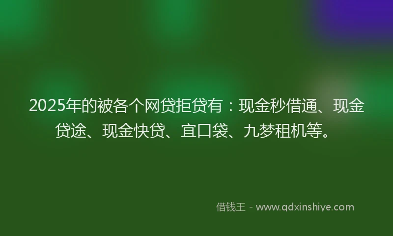 2025年的被各个网贷拒贷有：现金秒借通、现金贷途、现金快贷、宜口袋、九梦租机等。