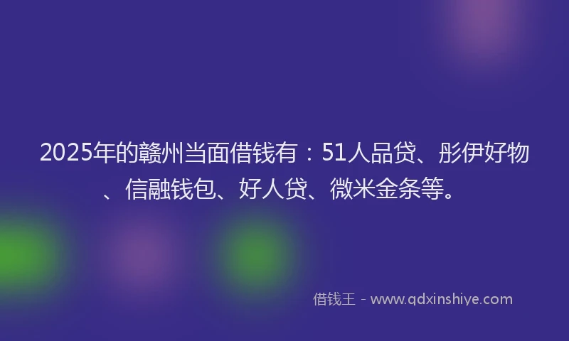 2025年的赣州当面借钱有：51人品贷、彤伊好物、信融钱包、好人贷、微米金条等。