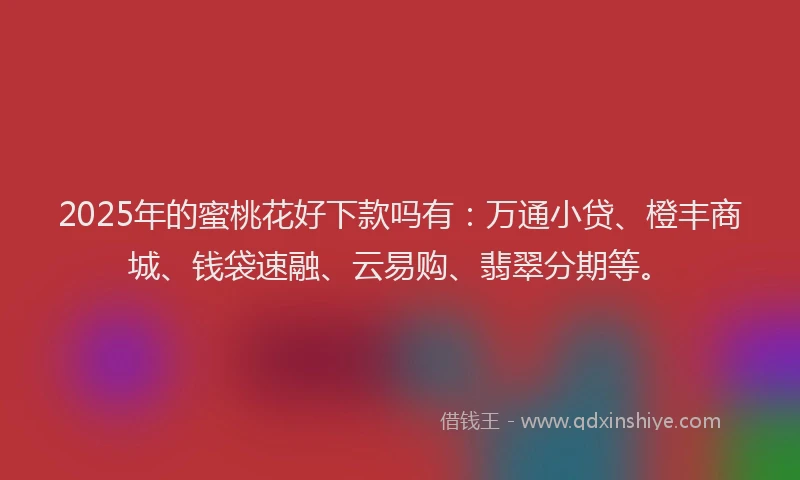 2025年的蜜桃花好下款吗有：万通小贷、橙丰商城、钱袋速融、云易购、翡翠分期等。