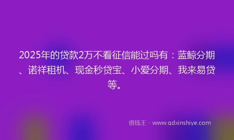 2025年的贷款2万不看征信能过吗有：蓝鲸分期、诺祥租机、现金秒贷宝、小爱分期、我来易贷等。