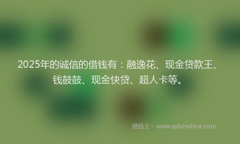 2025年的诚信的借钱有：融逸花、现金贷款王、钱鼓鼓、现金快贷、超人卡等。