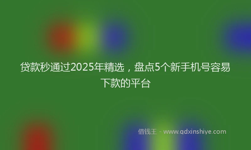 贷款秒通过2025年精选，盘点5个新手机号容易下款的平台