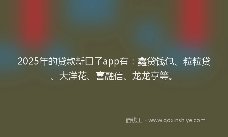 2025年的贷款新口子app有：鑫贷钱包、粒粒贷、大洋花、喜融信、龙龙享等。