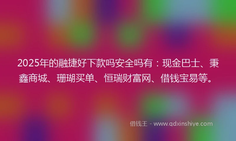 2025年的融捷好下款吗安全吗有：现金巴士、秉鑫商城、珊瑚买单、恒瑞财富网、借钱宝易等。