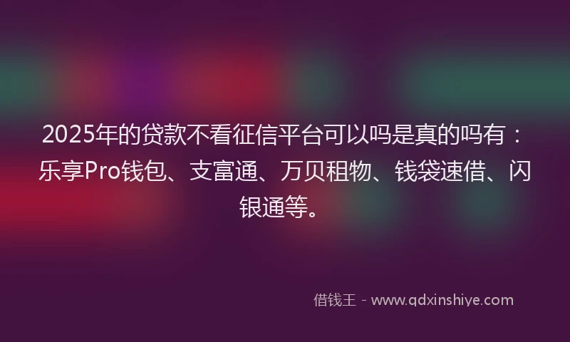 2025年的贷款不看征信平台可以吗是真的吗有：乐享Pro钱包、支富通、万贝租物、钱袋速借、闪银通等。