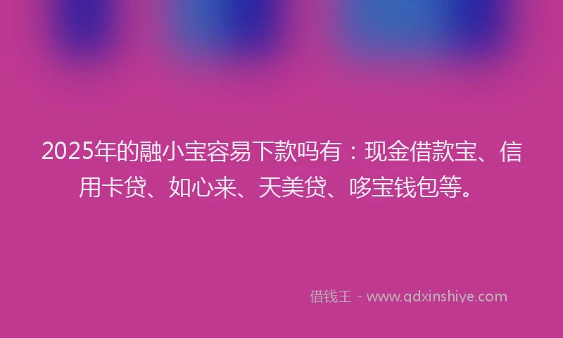 2025年的融小宝容易下款吗有：现金借款宝、信用卡贷、如心来、天美贷、哆宝钱包等。