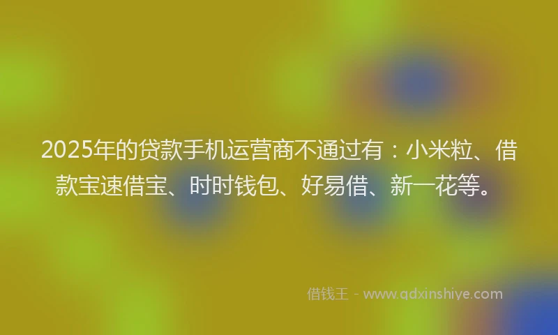 2025年的贷款手机运营商不通过有：小米粒、借款宝速借宝、时时钱包、好易借、新一花等。