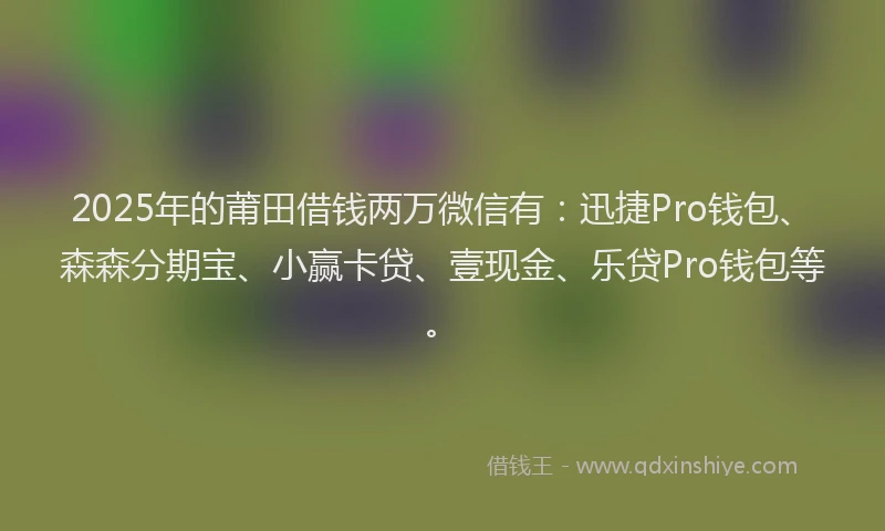 2025年的莆田借钱两万微信有：迅捷Pro钱包、森森分期宝、小赢卡贷、壹现金、乐贷Pro钱包等。