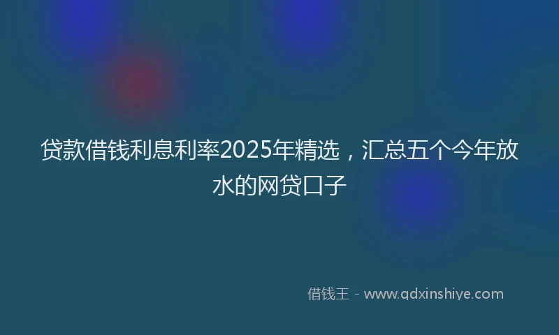 贷款借钱利息利率2025年精选，汇总五个今年放水的网贷口子