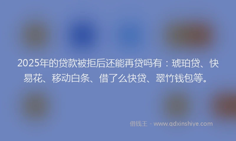 2025年的贷款被拒后还能再贷吗有：琥珀贷、快易花、移动白条、借了么快贷、翠竹钱包等。