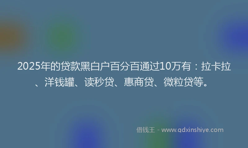 2025年的贷款黑白户百分百通过10万有：拉卡拉、洋钱罐、读秒贷、惠商贷、微粒贷等。