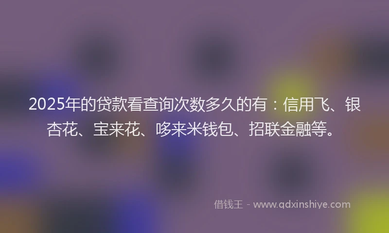 2025年的贷款看查询次数多久的有：信用飞、银杏花、宝来花、哆来米钱包、招联金融等。