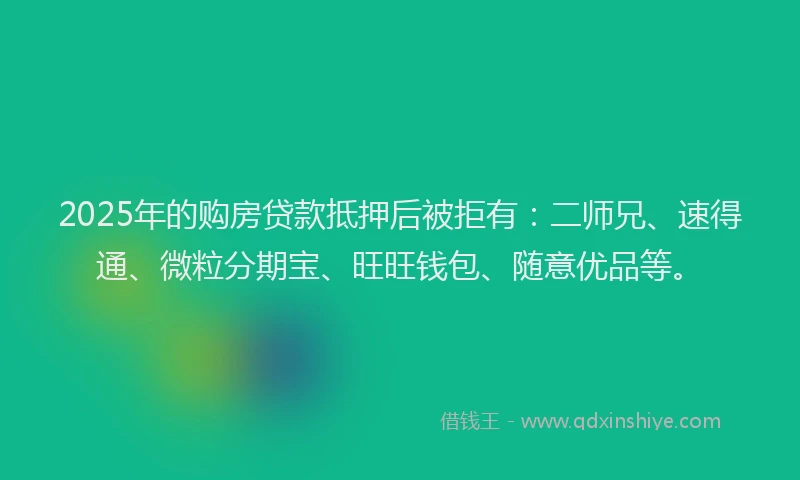 2025年的购房贷款抵押后被拒有：二师兄、速得通、微粒分期宝、旺旺钱包、随意优品等。