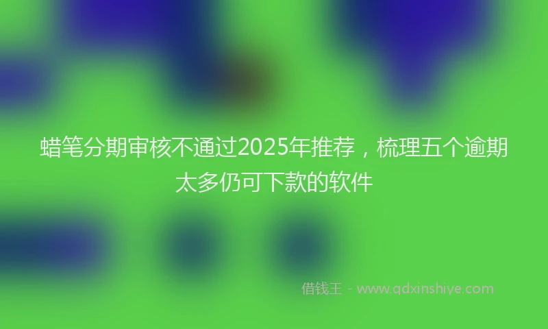 蜡笔分期审核不通过2025年推荐，梳理五个逾期太多仍可下款的软件