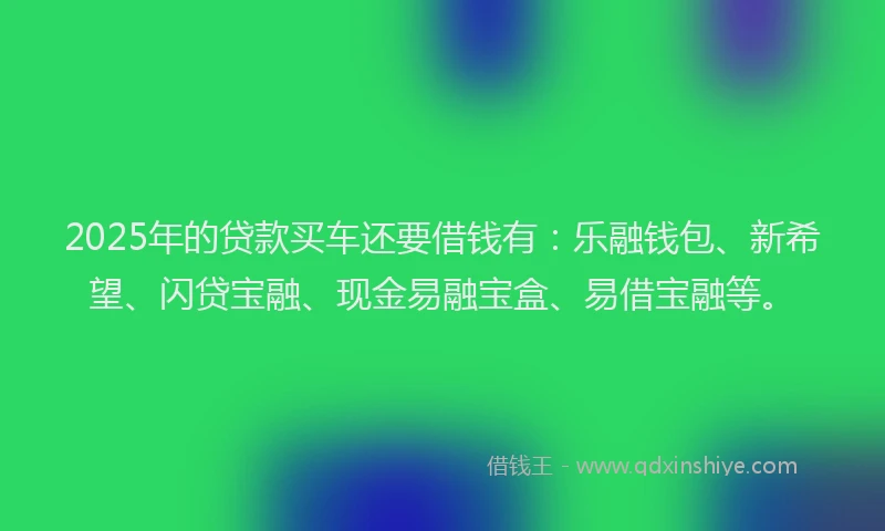2025年的贷款买车还要借钱有：乐融钱包、新希望、闪贷宝融、现金易融宝盒、易借宝融等。